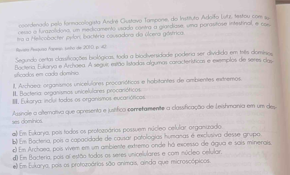 coordenado pelo farmacologista André Gustavo Tampone, do Instituto Adolfo Lutz, testou com su-
cesso a furazolidona, um medicamento usado contra a giardíase, uma parasitose intestinal, e con-
tra a Helicobacter pylori, bactéria causadora da úlcera gástrica.
Revista Pesquisa Fapesp, junho de 2010, p. 42.
Segundo certas classificações biológicas, toda a biodiversidade poderia ser dividida em três domínios:
Bacteria, Eukarya e Archaea. A seguir, estão listadas algumas características e exemplos de seres clas
sificados em cada domínio.
I. Archaea: organismos unicelulares procarióticos e habitantes de ambientes extremos.
II. Bacteria: organismos unicelulares procarióticos.
III. Eukarya: inclui todos os organismos eucarióticos.
Assinale a alternativa que apresenta e justífica corretamente a classificação de Leishmania em um des
ses domínios.
a) Em Eukarya, pois todos os protozoários possuem núcleo celular organizado.
b) Em Bacteria, pois a capacidade de causar patologias humanas é exclusiva desse grupo.
c) Em Archaea, pois vivem em um ambiente extremo onde há excesso de água e sais minerais.
d) Em Bacteria, pois aí estão todos os seres unicelulares e com núcleo celular.
e) Em Eukarya, pois os protozoários são animais, ainda que microscópicos.