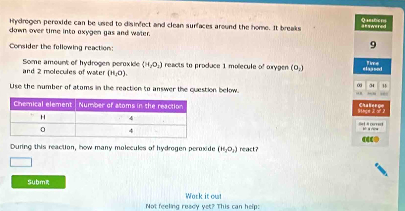 Questions 
Hydrogen peroxide can be used to disinfect and clean surfaces around the home. It breaks answered 
down over time into oxygen gas and water. 
Consider the following reaction:
9
Some amount of hydrogen peroxide (H_2O_2) reacts to produce 1 molecule of oxygen (O_2) elapsed Time 
and 2 molecules of water (H_2O). 
∞ 04 15
Use the number of atoms in the reaction to answer the question below. 
Stage 2 of 2 Challenge 
Gel 4 correct 
in s row 
During this reaction, how many molecules of hydrogen peroxide (H_2O_2) react? 
Submit 
Work it out 
Not feeling ready yet? This can help: