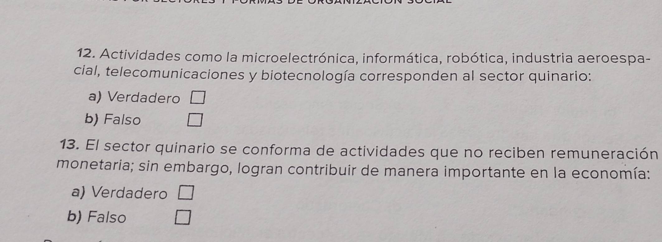 Actividades como la microelectrónica, informática, robótica, industria aeroespa-
cial, telecomunicaciones y biotecnología corresponden al sector quinario:
a) Verdadero
b) Falso
13. El sector quinario se conforma de actividades que no reciben remuneración
monetaria; sin embargo, logran contribuir de manera importante en la economía:
a) Verdadero
b) Falso