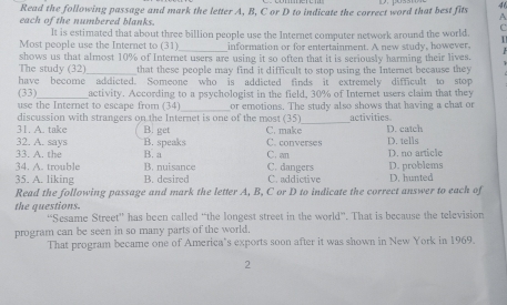 Read the following passage and mark the letter A, B, C or D to indicate the correct word that best fits A
each of the numbered blanks.
It is estimated that about three billion people use the Internet computer network around the world.
_
Most people use the Internet to (31) information or for entertainment. A new study, however. 1
shows us that almost 10% of Internet users are using it so often that it is seriously harming their lives.
The study (32)_ that these people may find it difficult to stop using the Internet because they 
have become addicted. Someone who is addicted finds it extremely difficult to stop
(33)_ activity. According to a psychologist in the field, 30% of Internet users claim that they
use the Internet to escape from (34)_ or emotions. The study also shows that having a chat or
discussion with strangers on the Internet is one of the most (35)_ activities
31. A. take B. get C. make D. catch
32. A. says B. speaks C. converses D. tells D. no article
33. A. the B. a C. an
34. A. trouble B. nuisance C. dangers
35. A. liking B. desired C. addictive D. problems D. hunted
Read the following passage and mark the letter A, B, C or D to indicate the correct answer to each of
the questions.
“Sesame Street” has been called “the longest street in the world”. That is because the television
program can be seen in so many parts of the world.
That program became one of America's exports soon after it was shown in New York in 1969.
2