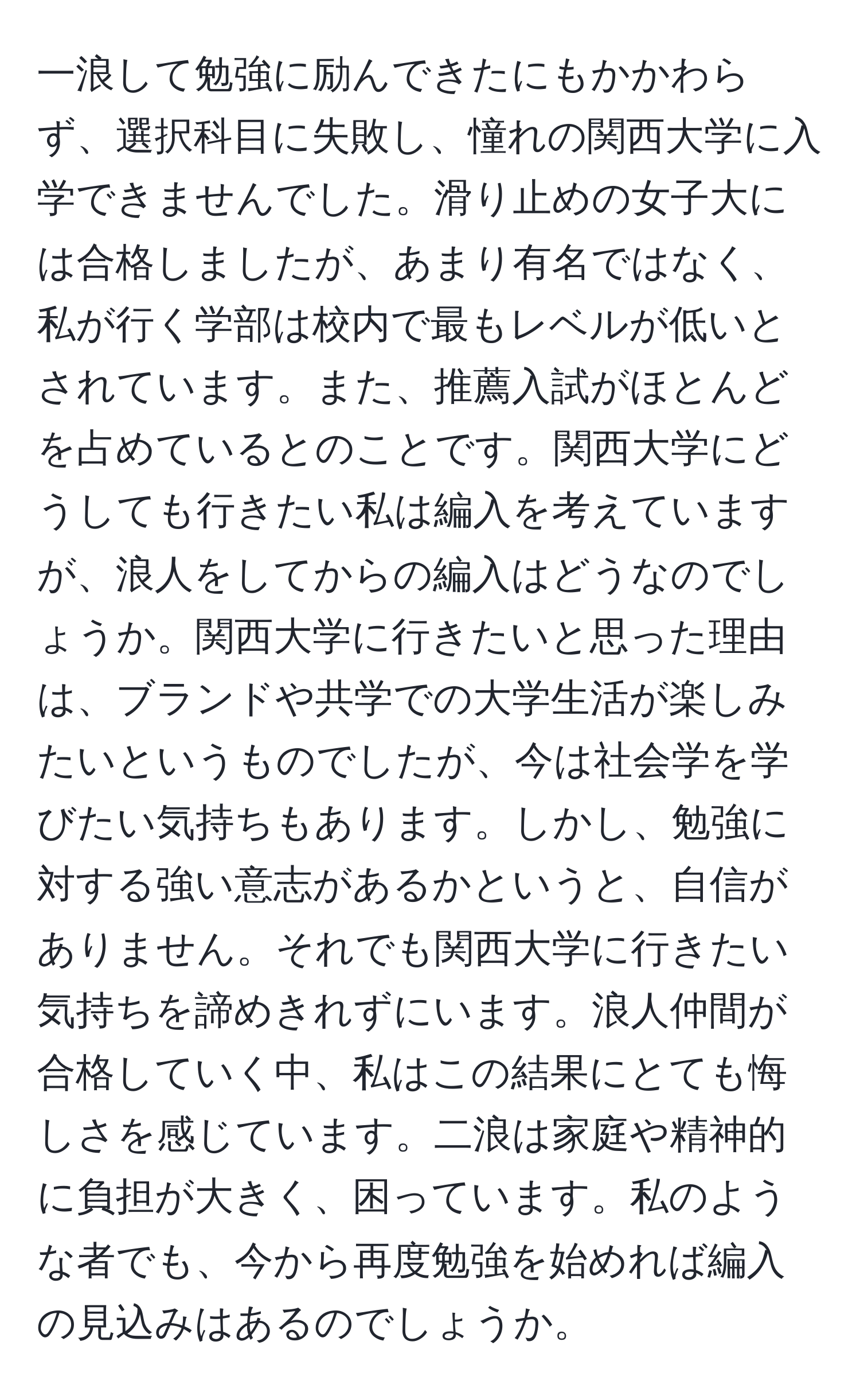 一浪して勉強に励んできたにもかかわらず、選択科目に失敗し、憧れの関西大学に入学できませんでした。滑り止めの女子大には合格しましたが、あまり有名ではなく、私が行く学部は校内で最もレベルが低いとされています。また、推薦入試がほとんどを占めているとのことです。関西大学にどうしても行きたい私は編入を考えていますが、浪人をしてからの編入はどうなのでしょうか。関西大学に行きたいと思った理由は、ブランドや共学での大学生活が楽しみたいというものでしたが、今は社会学を学びたい気持ちもあります。しかし、勉強に対する強い意志があるかというと、自信がありません。それでも関西大学に行きたい気持ちを諦めきれずにいます。浪人仲間が合格していく中、私はこの結果にとても悔しさを感じています。二浪は家庭や精神的に負担が大きく、困っています。私のような者でも、今から再度勉強を始めれば編入の見込みはあるのでしょうか。