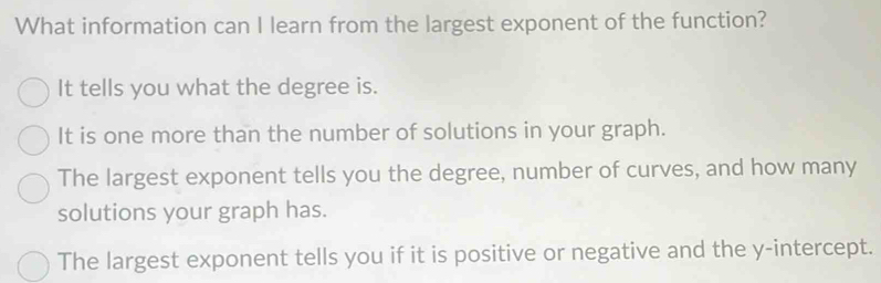 What information can I learn from the largest exponent of the function?
It tells you what the degree is.
It is one more than the number of solutions in your graph.
The largest exponent tells you the degree, number of curves, and how many
solutions your graph has.
The largest exponent tells you if it is positive or negative and the y-intercept.