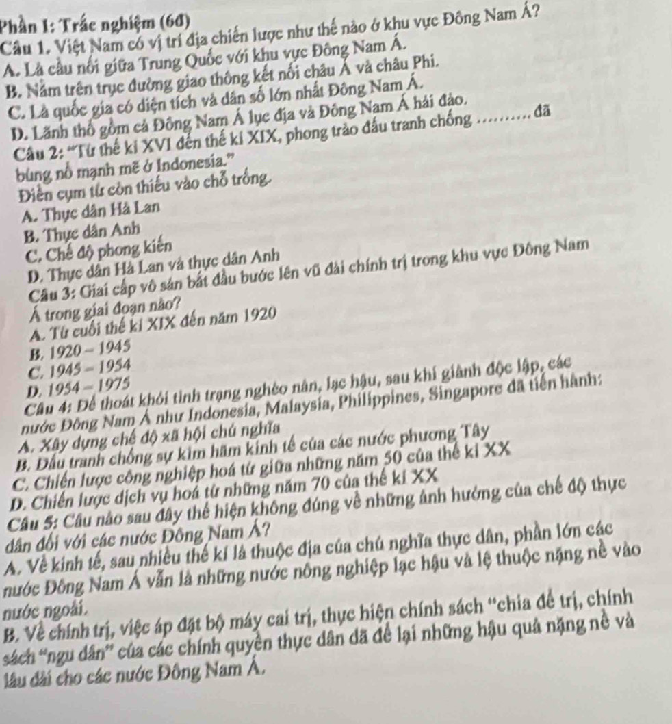 Phần 1: Trấc nghiệm (6đ)
Câu 1. Việt Nam có vị trí địa chiến lược như thế nào ở khu vực Đông Nam Á?
A. Là cầu nổi giữa Trung Quốc với khu vực Đông Nam Á.
B. Năm trên trục đường giao thông kết nối châu Á và châu Phi.
C. Là quốc gia có diện tích và dân số lớn nhất Đông Nam Á.
D. Lãnh thổ gồm cả Đông Nam Á lục địa và Đông Nam Á hải đảo.
Cầu 2: “Từ thế ki XVI đến thế ki XIX, phong trào đấu tranh chống .......... đã
bùng nổ mạnh mẽ ở Indonesia.”
Điền cụm từ còn thiếu vào chỗ trống.
A. Thực dân Hà Lan
B. Thực dân Anh
C. Chế độ phong kiến
D. Thực dân Hà Lan và thực dân Anh
Câu 3: Giai cấp vô sản bắt đầu bước lên vũ đài chính trị trong khu vực Đông Nam
Á trong giai đoạn nào?
A. Từ cuối thế kỉ XIX đến năm 1920
B. 1920 ~ 1945
C. 1945 - 1954
Câu 4: Để thoát khỏi tình trạng nghèo nân, lạc hậu, sau khí giành độc lập, các
D. 1954 - 1975
nước Đông Nam Ả như Indonesia, Malaysia, Philippines, Singapore đã tiến hành:
A. Xây dựng chế độ xã hội chú nghĩa
B. Đầu tranh chống sự kim hãm kinh tế của các nước phương Tây
C. Chiến lược công nghiệp hoá từ giữa những năm 50 của thể ki XX
D. Chiến lược dịch vụ hoả từ những năm 70 của thế ki XX
Câu 5: Câu nào sau đây thể hiện không đúng về những ảnh hưởng của chế độ thực
dân đối với các nước Đông Nam Á?
A. Về kinh tế, sau nhiều thế kí là thuộc địa của chú nghĩa thực dân, phần lớn các
nước Đông Nam Á vẫn là những nước nồng nghiệp lạc hậu và lệ thuộc nặng nề vào
nước ngoài.
B. Về chính trị, việc áp đặt bộ máy cai trị, thực hiện chính sách “chia để trị, chính
sách 'ngu dân' của các chính quyền thực dân dã để lại những hậu quả nặng nề và
đầu đài cho các nước Đông Nam Á.