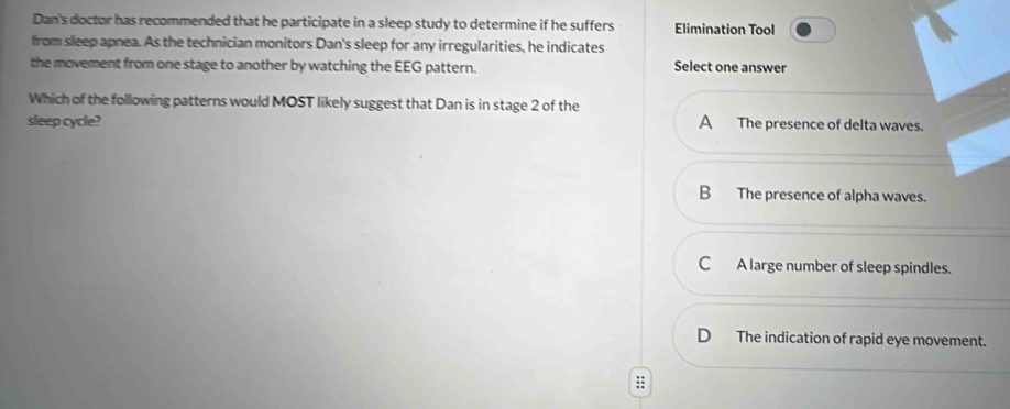 Dan's doctor has recommended that he participate in a sleep study to determine if he suffers Elimination Tool
from sleep apnea. As the technician monitors Dan's sleep for any irregularities, he indicates
the movement from one stage to another by watching the EEG pattern. Select one answer
Which of the following patterns would MOST likely suggest that Dan is in stage 2 of the
sleep cycle? A The presence of delta waves.
B The presence of alpha waves.
C A large number of sleep spindles.
The indication of rapid eye movement.
;;