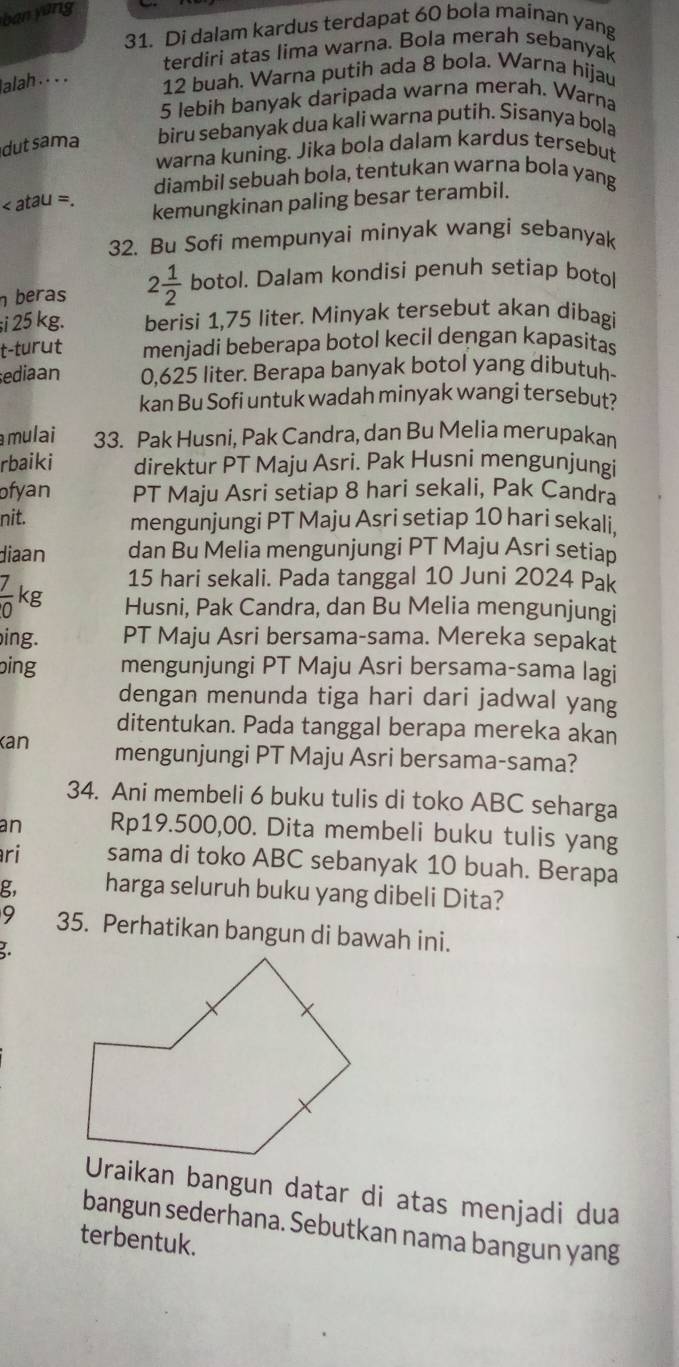 ban yang
31. Di dalam kardus terdapat 60 bola mainan yang
terdiri atas lima warna. Bola merah sebanyak
alah . . . .
12 buah. Warna putih ada 8 bola. Warna hijau
5 lebih banyak daripada warna merah. Warna
dutsama biru sebanyak dua kali warna putih. Sisanya bola
warna kuning. Jika bola dalam kardus tersebut
diambil sebuah bola, tentukan warna bola yang
atal I=
kemungkinan paling besar terambil.
32. Bu Sofi mempunyai minyak wangi sebanyak
beras 2 1/2  botol. Dalam kondisi penuh setiap botol
;i 25 kg. berisi 1,75 liter. Minyak tersebut akan dibagi
t-turut menjadi beberapa botol kecil dengan kapasitas
ediaan 0,625 liter. Berapa banyak botol yang dibutuh-
kan Bu Sofi untuk wadah minyak wangi tersebut?
mulai 33. Pak Husni, Pak Candra, dan Bu Melia merupakan
rbaiki direktur PT Maju Asri. Pak Husni mengunjungi
ofyan PT Maju Asri setiap 8 hari sekali, Pak Candra
nit. mengunjungi PT Maju Asri setiap 10 hari sekali.
diaan dan Bu Melia mengunjungi PT Maju Asri setiap
15 hari sekali. Pada tanggal 10 Juni 2024 Pak
 7/0 kg Husni, Pak Candra, dan Bu Melia mengunjungi
ing. PT Maju Asri bersama-sama. Mereka sepakat
bing mengunjungi PT Maju Asri bersama-sama lagi
dengan menunda tiga hari dari jadwal yang
ditentukan. Pada tanggal berapa mereka akan
Kan mengunjungi PT Maju Asri bersama-sama?
34. Ani membeli 6 buku tulis di toko ABC seharga
an Rp19.500,00. Dita membeli buku tulis yang
ri sama di toko ABC sebanyak 10 buah. Berapa
g, harga seluruh buku yang dibeli Dita?
9 35. Perhatikan bangun di bawah ini.
Uraikan bangun datar di atas menjadi dua
bangun sederhana. Sebutkan nama bangun yang
terbentuk.