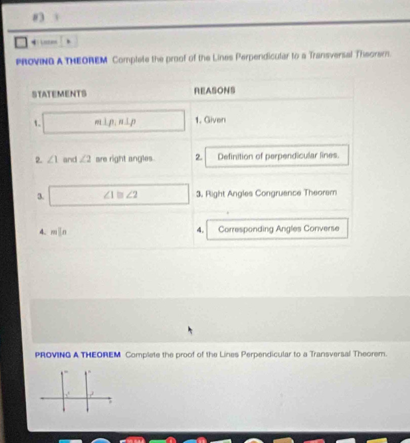 #3
4
PROVING A THEOREM Complete the proof of the Lines Perpendicular to a Transversal Theorem.
STATEMENTS REASONS
1. m⊥ p,n⊥ p 1. Given
2. ∠ 1 and ∠ 2 are right angles. 2. Definition of perpendicular lines.
3. 3. Right Angles Congruence Theorem
∠ 1≌ ∠ 2
4. mparallel n 4. Corresponding Angles Converse
PROVING A THEOREM Complete the proof of the Lines Perpendicular to a Transversal Theorem.