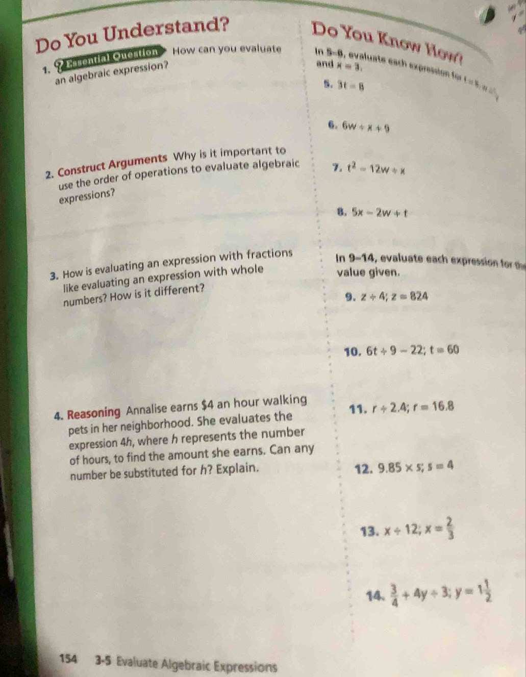 Do You Understand? 
Do You Know H w ? 
and x=3. 
1. ? Easential Question How can you evaluate In 5-8, evaluate each expression fo L 5 
an algebraic expression? 
B. 3t-8
6. 6w+x+9
2. Construct Arguments Why is it important to 
use the order of operations to evaluate algebraic 
7. t^2-12w/ x
expressions? 
8. 5x-2w+t
3. How is evaluating an expression with fractions 
In 
value given. 
like evaluating an expression with whole 9=14 , evaluate each expression for t
numbers? How is it different? 
9. z+4; z=824
10. 6t/ 9-22; t=60
4. Reasoning Annalise earns $4 an hour walking 11. r/ 2.4; r=16.8
pets in her neighborhood. She evaluates the 
expression 4h, where h represents the number 
of hours, to find the amount she earns. Can any 
number be substituted for h? Explain. 12. 9.85* 5;s=4
13. x/ 12; x= 2/3 
14.  3/4 +4y+3; y=1 1/2 
154 3-5 Evaluate Algebraic Expressions