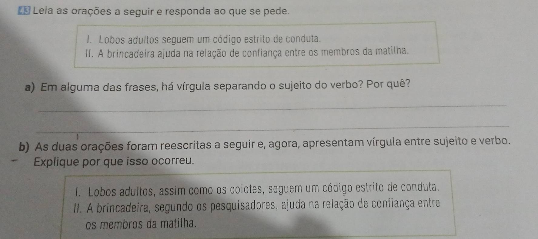 L* Leia as orações a seguir e responda ao que se pede. 
I. Lobos adultos seguem um código estrito de conduta. 
II. A brincadeira ajuda na relação de confiança entre os membros da matilha. 
a) Em alguma das frases, há vírgula separando o sujeito do verbo? Por quê? 
_ 
_ 
b) As duas orações foram reescritas a seguir e, agora, apresentam vírgula entre sujeito e verbo. 
Explique por que isso ocorreu. 
I. Lobos adultos, assim como os coiotes, seguem um código estrito de conduta. 
III. A brincadeira, segundo os pesquisadores, ajuda na relação de confiança entre 
os membros da matilha.