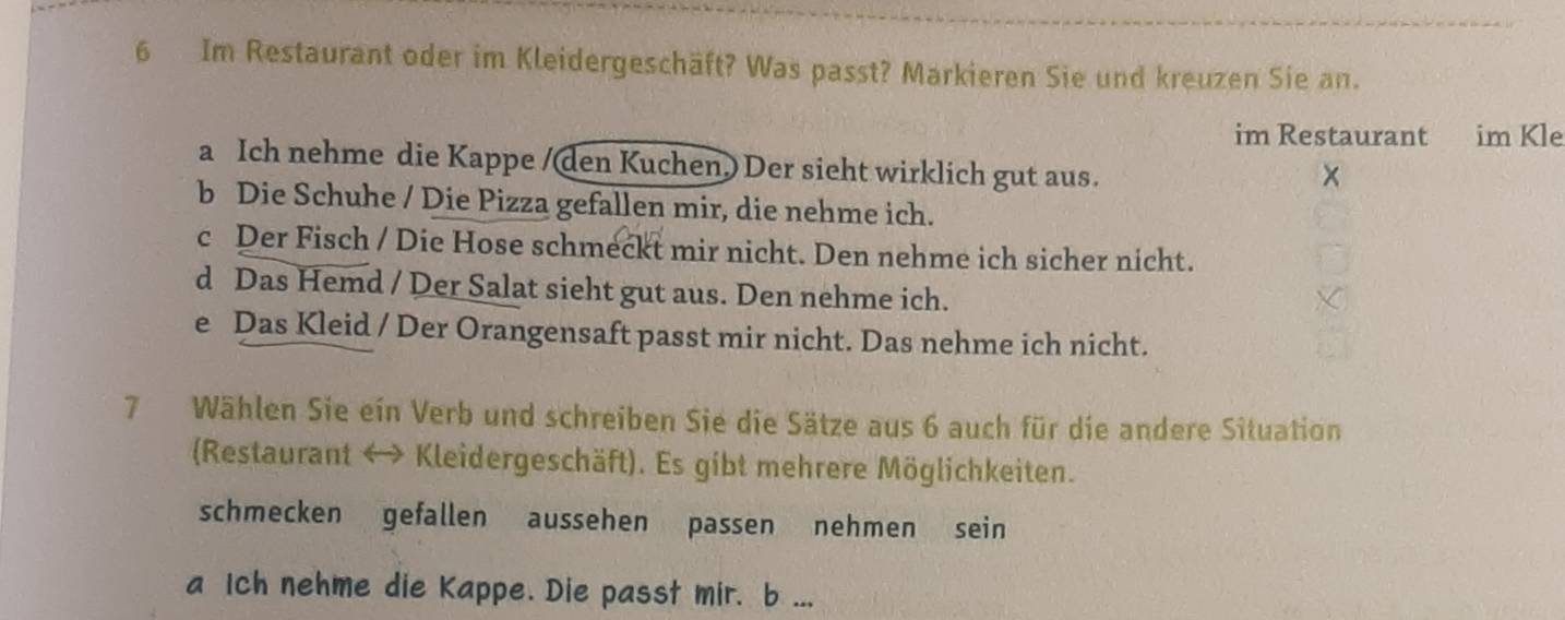 Im Restaurant oder im Kleidergeschäft? Was passt? Markieren Sie und kreuzen Sie an. 
im Restaurant im Kle 
a Ich nehme die Kappe /(den Kuchen.) Der sieht wirklich gut aus. 
× 
b Die Schuhe / Die Pizza gefallen mir, die nehme ich. 
c Der Fisch / Die Hose schmeckt mir nicht. Den nehme ich sicher nicht. 
d Das Hemd / Der Salat sieht gut aus. Den nehme ich. 
e Das Kleid / Der Orangensaft passt mir nicht. Das nehme ich nicht. 
7 Wählen Sie ein Verb und schreiben Sie die Sätze aus 6 auch für die andere Situation 
(Restaurant ↔ Kleidergeschäft). Es gibt mehrere Möglichkeiten. 
schmecken gefallen aussehen passen nehmen sein 
a Ich nehme die Kappe. Die passt mir. b ...