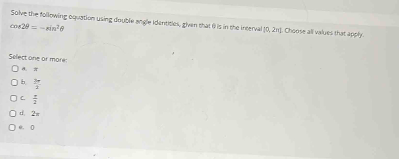 Solve the following equation using double angle identities, given that θ is in the interval [0,2π ]. Choose all values that apply.
cos 2θ =-sin^2θ
Select one or more:
a. π
b.  3π /2 
C.  π /2 
d. 2π
e. 0