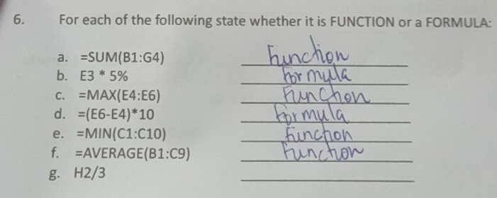 For each of the following state whether it is FUNCTION or a FORMULA: 
a. =SUM(B1:G4)
_ 
_ 
b. E3*5%
C. =MAX(E4:E6) _ 
d. =(E6-E4)*10 _ 
e. =MIN(C1:C10) _ 
f. = AVERAGE(B1:C9) _ 
g. H2/3
_