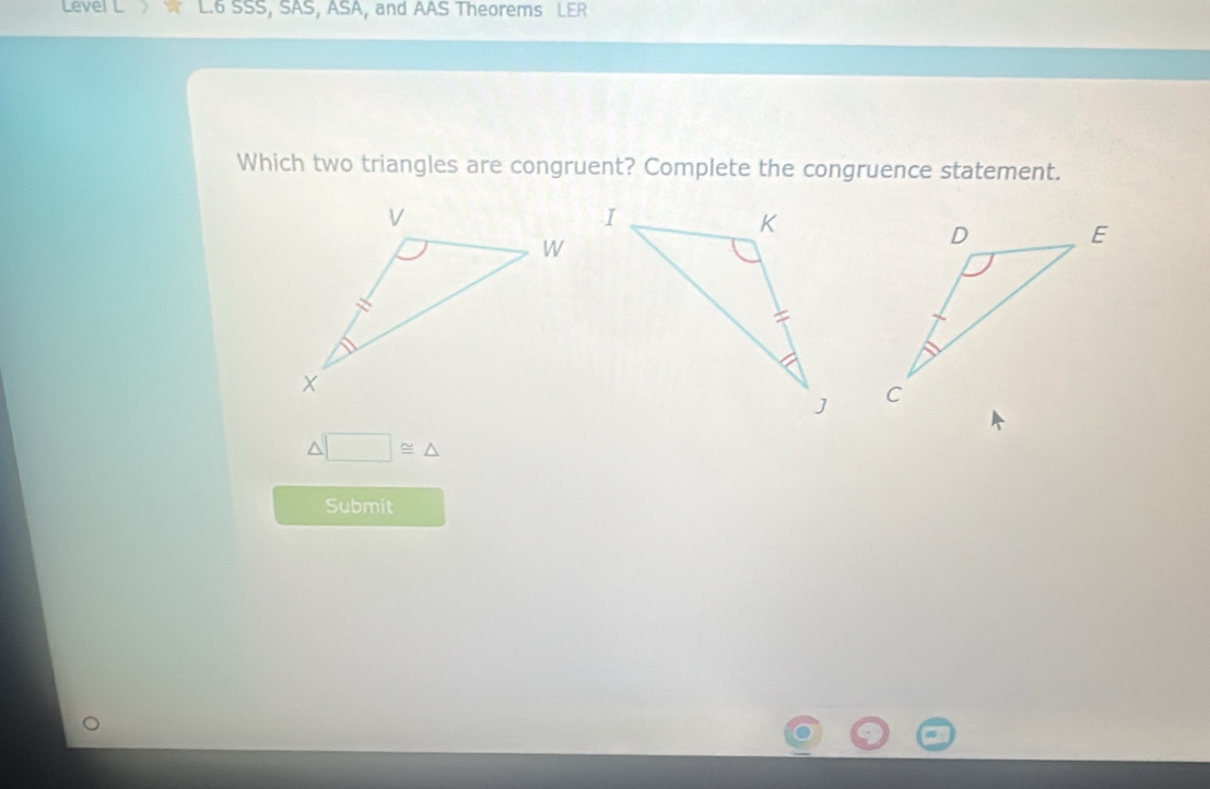 Level L L.6 SSS, SAS, ASA, and AAS Theorems LER 
Which two triangles are congruent? Complete the congruence statement.

△ □ ≌ △
Submit