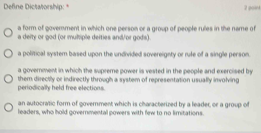 Define Dictatorship: * 2 point
a form of government in which one person or a group of people rules in the name of
a deity or god (or multiple deities and/or gods).
a political system based upon the undivided sovereignty or rule of a single person.
a government in which the supreme power is vested in the people and exercised by
them directly or indirectly through a system of representation usually involving
periodically held free elections.
an autocratic form of government which is characterized by a leader, or a group of
leaders, who hold governmental powers with few to no limitations.