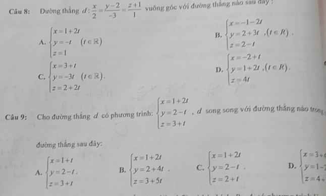 Đường thẳng d:  x/2 = (y-2)/-3 = (z+1)/1  vuông góc với đường thắng nào sau đây !
A. beginarrayl x=1+2t y=-t z=1endarray.  (t∈ R)
B. beginarrayl x=-1-2t y=2+3t,(t∈ R). z=2-tendarray.
C. beginarrayl x=3+t y=-3t(t∈ R). z=2+2tendarray.
D. beginarrayl x=-2+t y=1+2t,(t∈ R). z=4tendarray.
Câu 9: Cho đường thắng ơ có phương trình: beginarrayl x=1+2t y=2-t z=3+tendarray. , d song song với đường thẳng nào tro
đường thẳng sau đây:
A. beginarrayl x=1+t y=2-t. z=3+tendarray. B. beginarrayl x=1+2t y=2+4t. z=3+5tendarray. C. beginarrayl x=1+2t y=2-t z=2+tendarray.. D. beginarrayl x=3+4 y=1-; z=4+endarray.