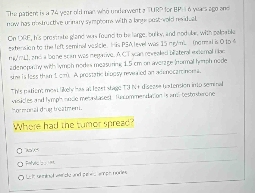 The patient is a 74 year old man who underwent a TURP for BPH 6 years ago and 
now has obstructive urinary symptoms with a large post-void residual. 
On DRE, his prostrate gland was found to be large, bulky, and nodular, with palpable 
extension to the left seminal vesicle. His PSA level was 15 ng/mL (normal is 0 to 4
ng/mL), and a bone scan was negative. A CT scan revealed bilateral external iliac 
adenopathy with lymph nodes measuring 1.5 cm on average (normal lymph node 
size is less than 1 cm). A prostatic biopsy revealed an adenocarcinoma. 
This patient most likely has at least stage T3 N+ disease (extension into seminal 
vesicles and lymph node metastases). Recommendation is anti-testosterone 
hormonal drug treatment. 
Where had the tumor spread? 
_ 
Testes 
_ 
Pelvic bones 
Left seminal vesicle and pelvic lymph nodes