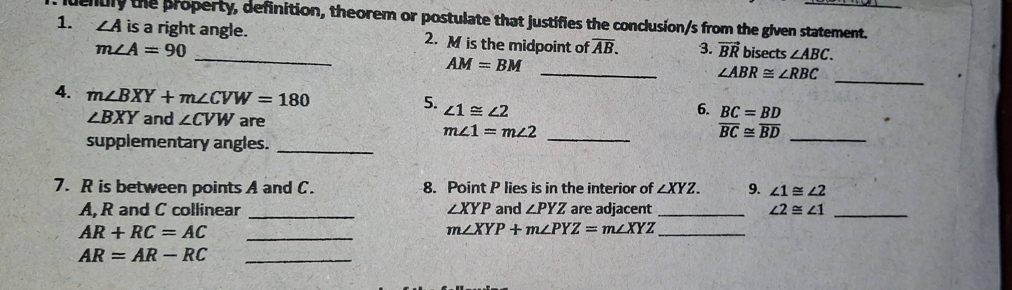 luently the property, definition, theorem or postulate that justifies the conclusion/s from the given statement. 
1. ∠ A is a right angle. 2. M is the midpoint of overline AB. 
_ m∠ A=90
3. vector BR bisects ∠ ABC.
AM=BM
__ ∠ ABR≌ ∠ RBC
4. m∠ BXY+m∠ CVW=180
5. ∠ 1≌ ∠ 2 6. BC=BD
∠ BXY and ∠ CVW are 
_ m∠ 1=m∠ 2
_ overline BC≌ overline BD
supplementary angles._ 
7. R is between points A and C. 8. Point P lies is in the interior of ∠ XYZ. 9. ∠ 1≌ ∠ 2
A, R and C collinear _ ∠ XYP and ∠ PYZ are adjacent_ ∠ 2≌ ∠ 1 _ 
_ AR+RC=AC
_ m∠ XYP+m∠ PYZ=m∠ XYZ
_ AR=AR-RC