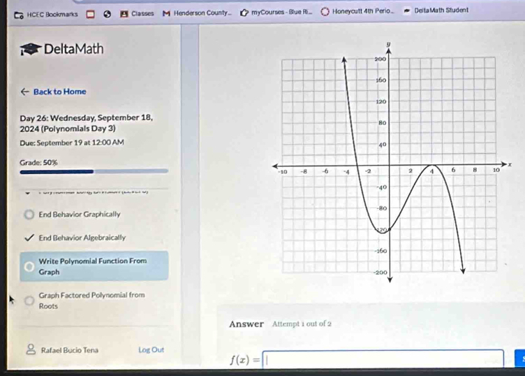 HCEC Bookmarks Classes Henderson County... myCourses - Blue Ri... Honeycutt 4th Perio.. DeitaMath Student 
DeltaMath 
Back to Home 
Day 26: Wednesday, September 18, 
2024 (Polynomials Day 3) 
Due: September 19 at 12:00 AM 
Grade; 50%
End Behavior Graphically 
End Behavior Algebraically 
Write Polynomial Function From 
Graph 
Graph Factored Polynomial from 
Roots 
Answer Attempt 1 out of 2 
Rafael Bucio Tena Log Out f(x)=□