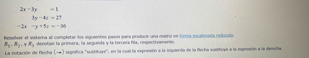 2x-3y=1
3y-4z=27
-2x-y+5z=-36
Resolver el sistema al completar los siguientes pasos para producir una matriz en forma escalonada reducida.
R_1, R_2 , Y R_3 denotan la primera, la segunda y la tercera fila, respectivamente. 
La notación de flecha (→) significa "sustituye", en la cual la expresión a la izquierda de la flecha sustituye a la expresión a la derecha.