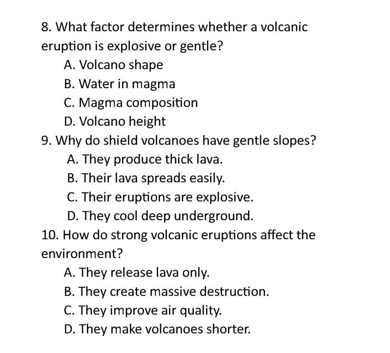 What factor determines whether a volcanic
eruption is explosive or gentle?
A. Volcano shape
B. Water in magma
C. Magma composition
D. Volcano height
9. Why do shield volcanoes have gentle slopes?
A. They produce thick lava.
B. Their lava spreads easily.
C. Their eruptions are explosive.
D. They cool deep underground.
10. How do strong volcanic eruptions affect the
environment?
A. They release lava only.
B. They create massive destruction.
C. They improve air quality.
D. They make volcanoes shorter.