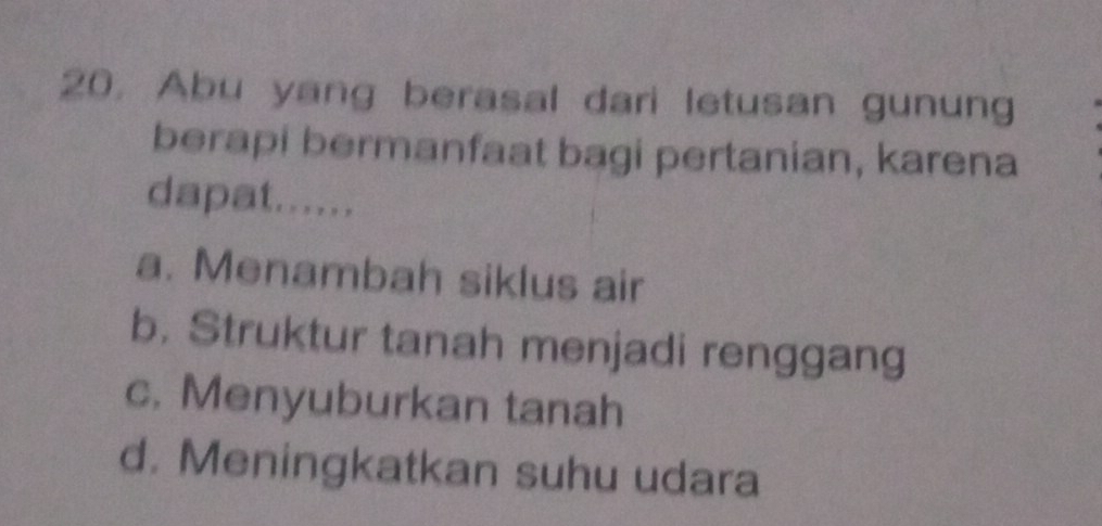 Abu yang berasal dari letusan gunung
berapi bermanfaat bagi pertanian, karena
dapat......
a. Menambah siklus air
b. Struktur tanah menjadi renggang
c. Menyuburkan tanah
d. Meningkatkan suhu udara