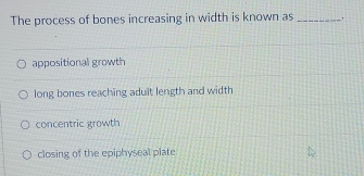 The process of bones increasing in width is known as_
appositional growth
long bones reaching aduit length and width
concentric growth
closing of the epiphyseal plate