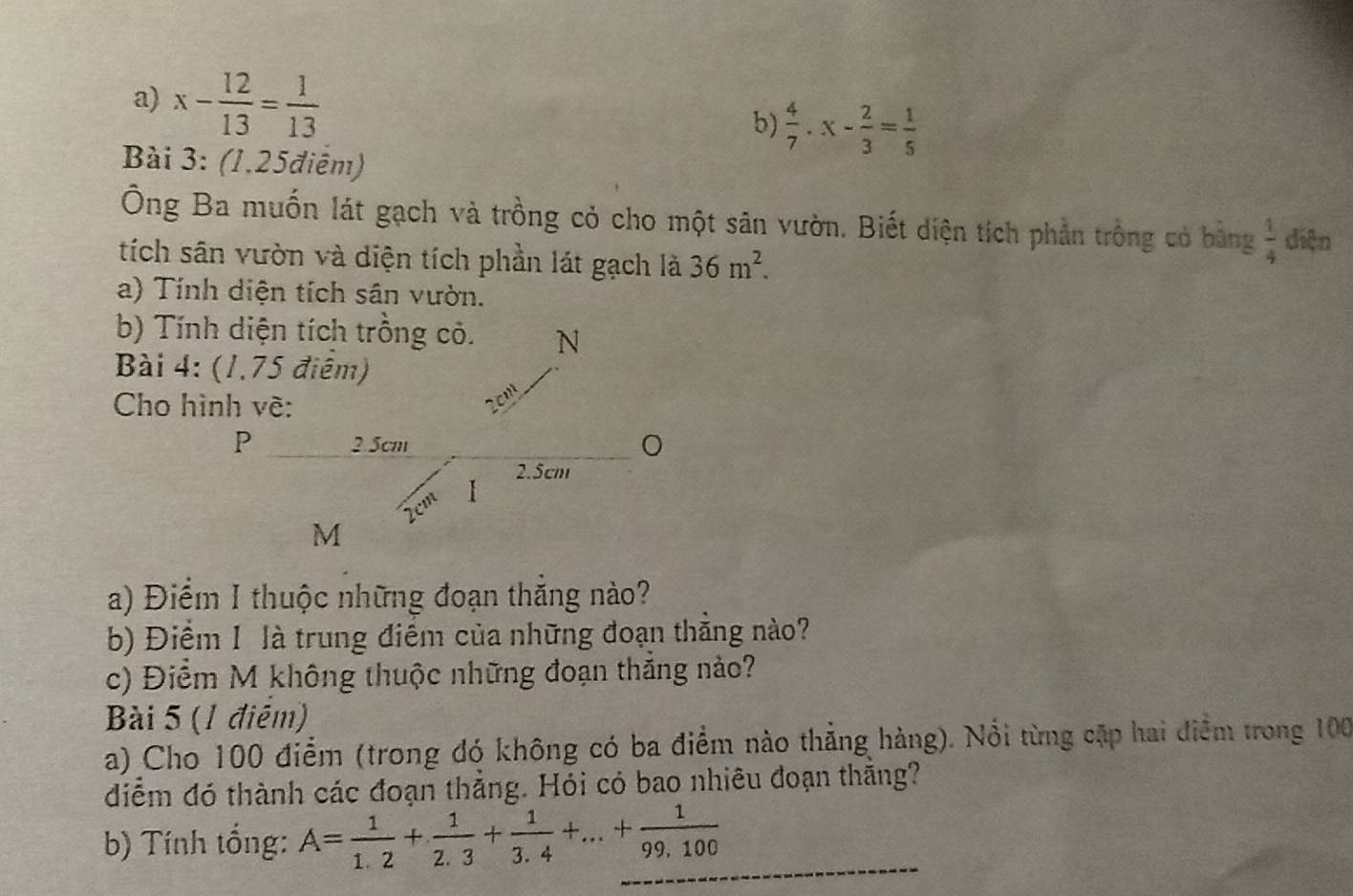 x- 12/13 = 1/13 
b)  4/7 .x- 2/3 = 1/5 
Bài 3: (1,25điêm) 
Ông Ba muốn lát gạch và trồng cỏ cho một sân vườn. Biết diện tích phản trồng có bằng  1/4  diện 
tích sân vườn và diện tích phần lát gạch là 36m^2. 
a) Tính diện tích sân vườn. 
b) Tính diện tích trồng cỏ. N 
Bài 4: (1.75 điệm) 
Cho hình về:
2cmt
P 2.5cm
2.5cm
I
2cm
M
a) Điểm I thuộc những đoạn thắng nào? 
b) Điểm 1 là trung điểm của những đoạn thẳng nào? 
c) Điểm M không thuộc những đoạn thắng nào? 
Bài 5 (1 điểm) 
a) Cho 100 điểm (trong đó không có ba điểm nào thẳng hàng). Nổi từng cập hai điểm trong 100
diểm đó thành các đoạn thẳng. Hỏi có bao nhiêu đoạn thắng? 
b) Tính tổng: A= 1/1.2 + 1/2.3 + 1/3.4 +...+ 1/99,100 