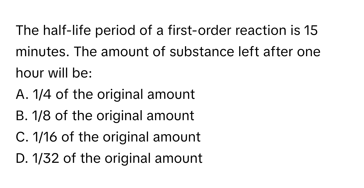 The half-life period of a first-order reaction is 15 minutes. The amount of substance left after one hour will be:

A. 1/4 of the original amount
B. 1/8 of the original amount
C. 1/16 of the original amount
D. 1/32 of the original amount