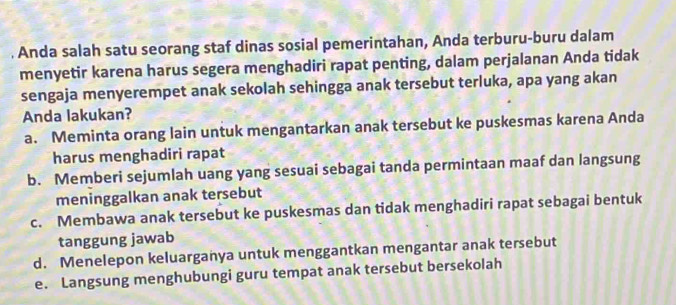 Anda salah satu seorang staf dinas sosial pemerintahan, Anda terburu-buru dalam
menyetir karena harus segera menghadiri rapat penting, dalam perjalanan Anda tidak
sengaja menyerempet anak sekolah sehingga anak tersebut terluka, apa yang akan
Anda lakukan?
a. Meminta orang lain untuk mengantarkan anak tersebut ke puskesmas karena Anda
harus menghadiri rapat
b. Memberi sejumlah uang yang sesuai sebagai tanda permintaan maaf dan langsung
meninggalkan anak tersebut
c. Membawa anak tersebut ke puskesmas dan tidak menghadiri rapat sebagai bentuk
tanggung jawab
d. Menelepon keluarganya untuk menggantkan mengantar anak tersebut
e. Langsung menghubungi guru tempat anak tersebut bersekolah