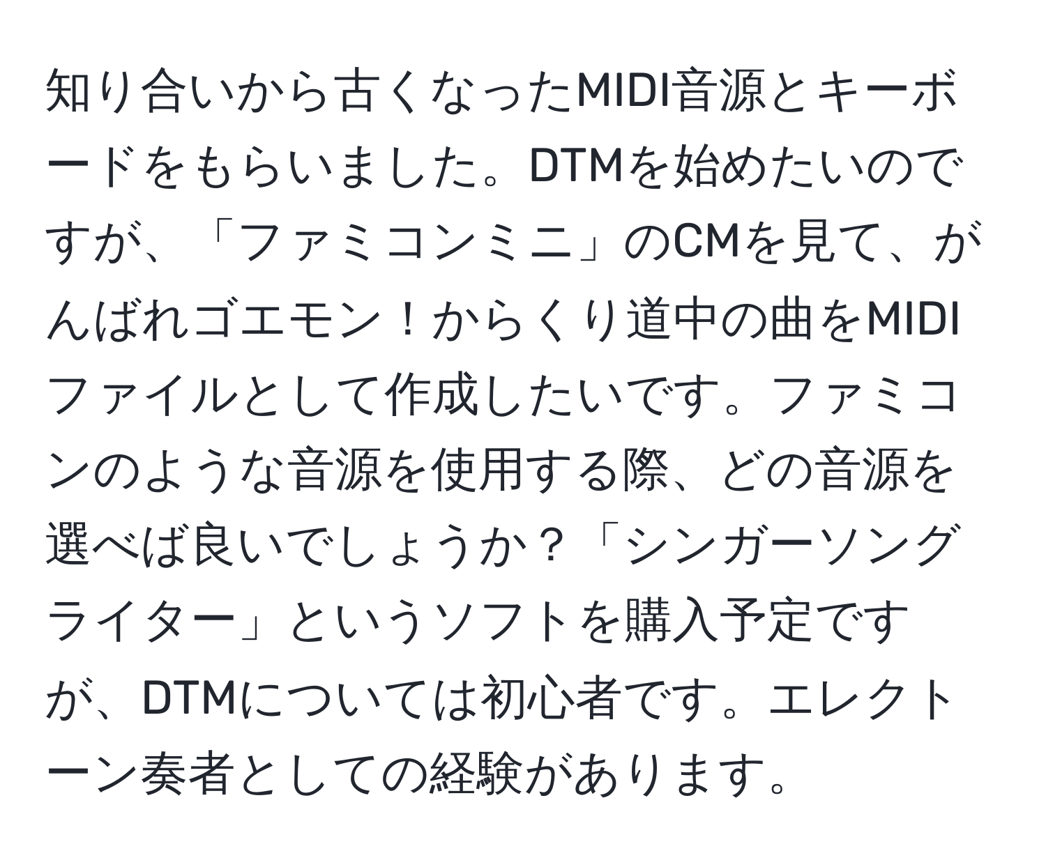 知り合いから古くなったMIDI音源とキーボードをもらいました。DTMを始めたいのですが、「ファミコンミニ」のCMを見て、がんばれゴエモン！からくり道中の曲をMIDIファイルとして作成したいです。ファミコンのような音源を使用する際、どの音源を選べば良いでしょうか？「シンガーソングライター」というソフトを購入予定ですが、DTMについては初心者です。エレクトーン奏者としての経験があります。