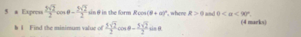 a Express  5sqrt(2)/2 cos θ - 5sqrt(2)/2 sin θ in the form Rcos (θ +alpha )^circ  , where R>0 and 0 <90°. 
b I Find the minimum value of  5sqrt(2)/2 cos θ - 5sqrt(2)/2 sin θ. 
(4 marks)