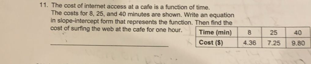 The cost of internet access at a cafe is a function of time. 
The costs for 8, 25, and 40 minutes are shown. Write an equation 
in slope-intercept form that represents the function. Then find the 
cost of surfing the web at the cafe for one hour. 
_