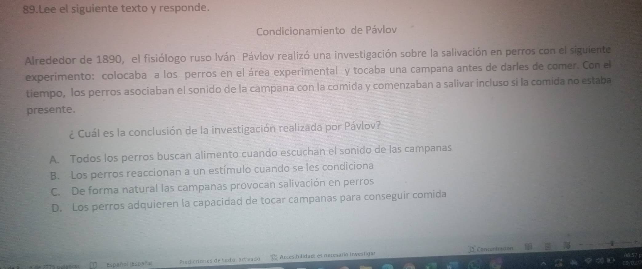 Lee el siguiente texto y responde.
Condicionamiento de Pávlov
Alrededor de 1890, el fisiólogo ruso Iván Pávlov realizó una investigación sobre la salivación en perros con el siguiente
experimento: colocaba a los perros en el área experimental y tocaba una campana antes de darles de comer. Con el
tiempo, los perros asociaban el sonido de la campana con la comida y comenzaban a salivar incluso si la comida no estaba
presente.
¿ Cuál es la conclusión de la investigación realizada por Pávlov?
A. Todos los perros buscan alimento cuando escuchan el sonido de las campanas
B. Los perros reaccionan a un estímulo cuando se les condiciona
C. De forma natural las campanas provocan salivación en perros
D. Los perros adquieren la capacidad de tocar campanas para conseguir comida
D concentración
Españo) (España) Predicciones de texto: activado Accesibilidad: es necesario investigar