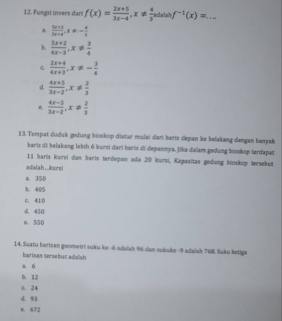 Fungsi invers dari f(x)= (2x+5)/3x-4 , x!=  4/3 adalahf^(-1)(x)=. _
a.  (5x+2)/3x+4 , x!= - 4/3 
b.  (5x+2)/4x-3 , x!=  3/4 
C.  (2x+4)/4x+3 , x!= - 3/4 
d.  (4x+5)/3x-2 , x!=  2/3 
e.  (4x-5)/3x-2 , x!=  2/3 
13. Tempat duduk gedung bioskop diatur mulai dari baris depan ke belakang dengan banyak
baris di belakang lebih 6 kursi dari baris di depannya. Jika dalam gedung bioskop terdapat
11 baris kursi dan baris terdepan ada 20 kursi, Kapasitas gedung bioskop tersebut
adalah...kursi
a. 350
b. 405
c. 410
d. 450
e. 550
14. Suatu barisan geometri suku ke -6 adalah 96 dan sukuke - 9 adalah 768. Suku ketiga
barisan tersebut adalah
a. 6
b. 12
c. 24
d. 93
e. 672