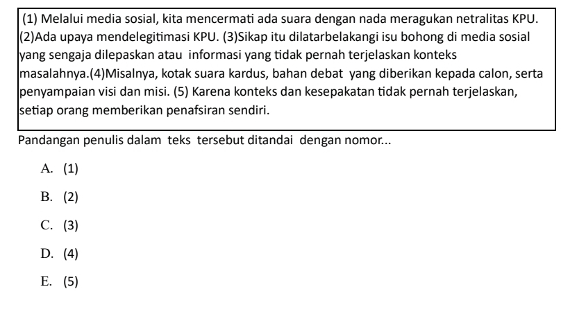 (1) Melalui media sosial, kita mencermati ada suara dengan nada meragukan netralitas KPU.
(2)Ada upaya mendelegitimasi KPU. (3)Sikap itu dilatarbelakangi isu bohong di media sosial
yang sengaja dilepaskan atau informasi yang tidak pernah terjelaskan konteks
masalahnya.(4)Misalnya, kotak suara kardus, bahan debat yang diberikan kepada calon, serta
penyampaian visi dan misi. (5) Karena konteks dan kesepakatan tidak pernah terjelaskan,
setiap orang memberikan penafsiran sendiri.
Pandangan penulis dalam teks tersebut ditandai dengan nomor...
A. (1)
B. (2)
C. (3)
D. . (4)
E. (5)