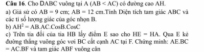 Cho DABC vuông tại A(AB có đường cao AH. 
a) Giả sử có AB=9cm; AB=12cm.Tính Diện tích tam giác ABC và 
các tỉ số lượng giác của góc nhọn B. 
b) AH^2=AB. AC. CosB. CosC
c) Trên tia đối của tia HB lấy điểm E sao cho HE=HA. Qua E kê 
đường thắng vuông góc vơi BC cắt cạnh AC tại F. Chứng minh: AE.BC
=AC BF và tam giác ABF vuông cân