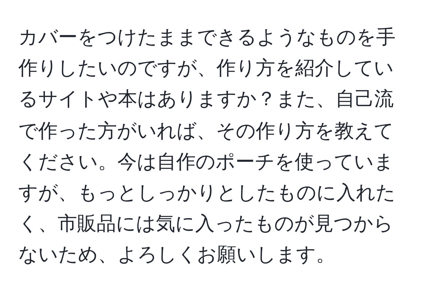 カバーをつけたままできるようなものを手作りしたいのですが、作り方を紹介しているサイトや本はありますか？また、自己流で作った方がいれば、その作り方を教えてください。今は自作のポーチを使っていますが、もっとしっかりとしたものに入れたく、市販品には気に入ったものが見つからないため、よろしくお願いします。