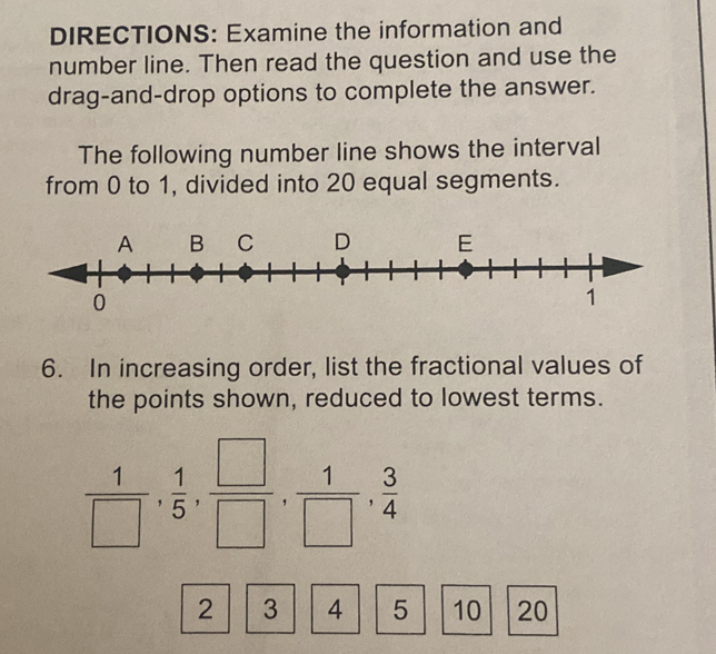 DIRECTIONS: Examine the information and 
number line. Then read the question and use the 
drag-and-drop options to complete the answer. 
The following number line shows the interval 
from 0 to 1, divided into 20 equal segments.
0
6. In increasing order, list the fractional values of 
the points shown, reduced to lowest terms.
 1/□  ,  1/5 ,  □ /□  ,  1/□  ,  3/4 
2 3 4 5 10 20