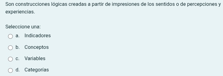 Son construcciones lógicas creadas a partir de impresiones de los sentidos o de percepciones y
experiencias.
Seleccione una:
a. Indicadores
b. Conceptos
c. Variables
d. Categorías