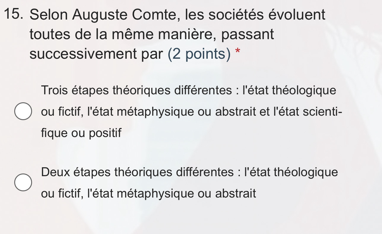 Selon Auguste Comte, les sociétés évoluent
toutes de la même manière, passant
successivement par (2 points) *
Trois étapes théoriques différentes : l'état théologique
ou fictif, l'état métaphysique ou abstrait et l'état scienti-
fique ou positif
Deux étapes théoriques différentes : l'état théologique
ou fictif, l'état métaphysique ou abstrait