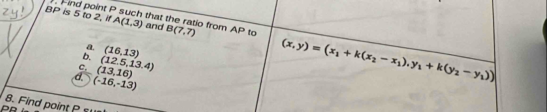 BP is 5 to 2, if A(1,3) and B(7,7). Find point P such that the ratio from AP to 
a. 
b. (16,13)
C. (13,16) (12.5,13.4)
d. (-16,-13)
(x,y)=(x_1+k(x_2-x_1),y_1+k(y_2-y_1))
8. Find point P su