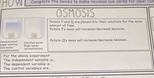 Complete the boxes to make revision cue cards for your 10
OSMOSIS 
Potato P and Q are placed into their solutions for the same 
amount of time 
Potato P 's mass will increase/decrease because 
Distilled water Potato Q 's mass will increase/decrease because.. 
sugar solution Concentrated (high water 
concentration) (low water 
concentration) 
For the above experiment: 
The independent variable is 
The dependent variable is... 
The control variables are...