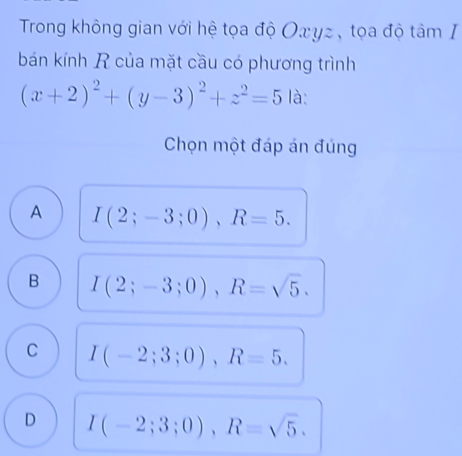 Trong không gian với hệ tọa độ Οxγz , tọa độ tâm I
bán kính R của mặt cầu có phương trình
(x+2)^2+(y-3)^2+z^2=5 là:
Chọn một đáp án đúng
A I(2;-3;0), R=5.
B I(2;-3;0), R=sqrt(5).
C I(-2;3;0), R=5.
D I(-2;3;0), R=sqrt(5).