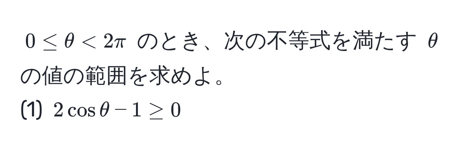 $0 ≤ θ < 2π$ のとき、次の不等式を満たす $θ$ の値の範囲を求めよ。  
(1) $2cos θ - 1 ≥ 0$