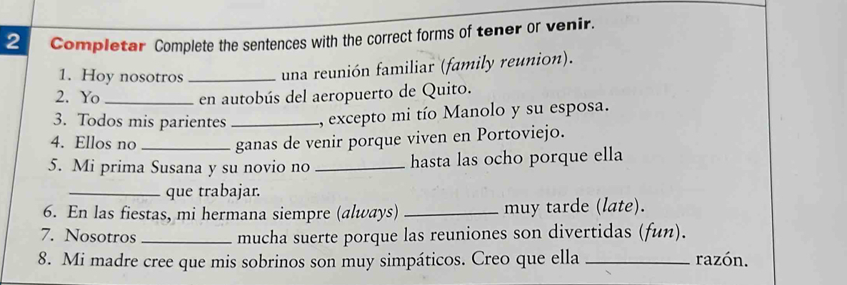 Completar Complete the sentences with the correct forms of tener or venir. 
1. Hoy nosotros_ 
una reunión familiar (family reunion). 
2. Yo _en autobús del aeropuerto de Quito. 
3. Todos mis parientes_ 
, excepto mi tío Manolo y su esposa. 
4. Ellos no_ ganas de venir porque viven en Portoviejo. 
5. Mi prima Susana y su novio no _hasta las ocho porque ella 
_que trabajar. 
6. En las fiestas, mi hermana siempre (always) _muy tarde (late). 
7. Nosotros _mucha suerte porque las reuniones son divertidas (fun). 
8. Mi madre cree que mis sobrinos son muy simpáticos. Creo que ella _razón.