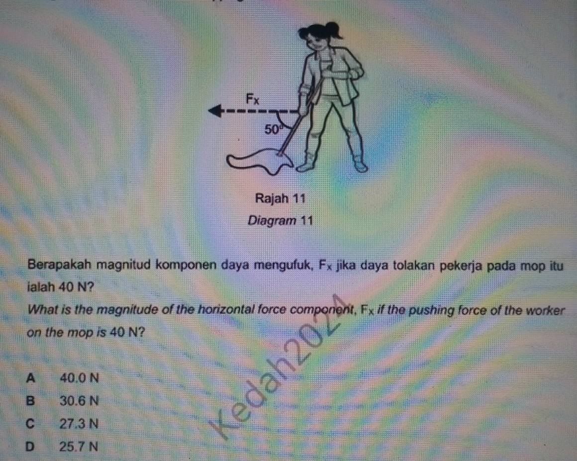 Berapakah magnitud komponen daya mengufuk, F_x jika daya tolakan pekerja pada mop itu
ialah 40 N?
What is the magnitude of the horizontal force component, F_x if the pushing force of the worker
on the mop is 40 N?
A 40.0 N
B 30.6 N
C 27.3 N
D 25.7 N