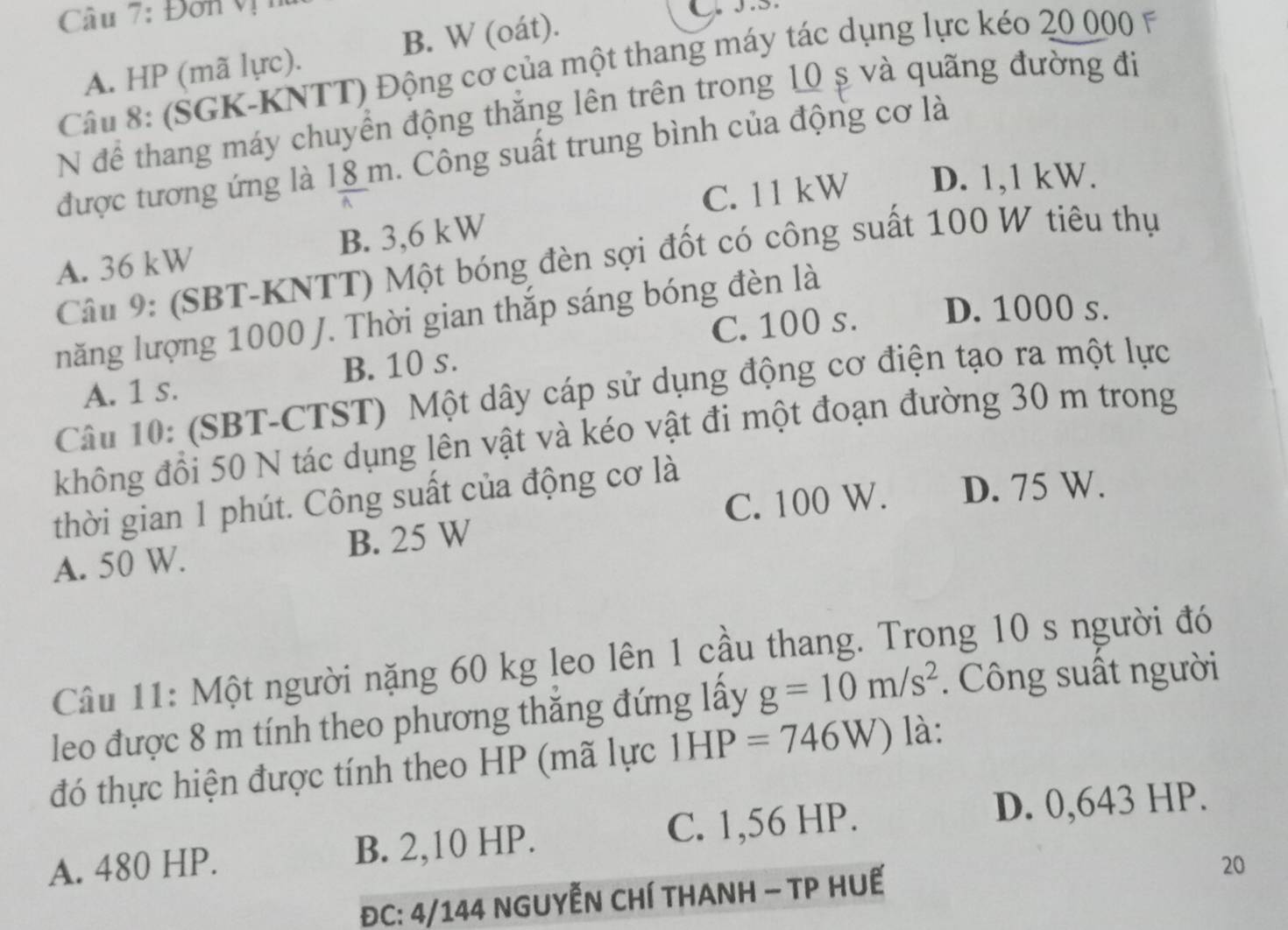 Đơn v
A. HP (mã lực). B. W (oát).
Câu 8: (SGK-KNTT) Động cơ của một thang máy tác dụng lực kéo 20 000 F
N để thang máy chuyển động thăng lên trên trong 10 ș và quãng đường đi
được tương ứng là 18 m. Công suất trung bình của động cơ là
C. 11 kW D. 1,1 kW.
A. 36 kW B. 3,6 kW
Câu 9: (SBT-KNTT) Một bóng đèn sợi đốt có công suất 100 W tiêu thụ
C. 100 s. D. 1000 s.
năng lượng 1000 J. Thời gian thắp sáng bóng đèn là
A. 1 s. B. 10 s.
Câu 10: (SBT-CTST) Một dây cáp sử dụng động cơ điện tạo ra một lực
không đồi 50 N tác dụng lên vật và kéo vật đi một đoạn đường 30 m trong
C. 100 W. D. 75 W.
thời gian 1 phút. Công suất của động cơ là
A. 50 W. B. 25 W
Câu 11: Một người nặng 60 kg leo lên 1 cầu thang. Trong 10 s người đó
leo được 8 m tính theo phương thăng đứng lấy g=10m/s^2. Công suất người
đó thực hiện được tính theo HP (mã lực 1HP=746W) là:
A. 480 HP. B. 2,10 HP. C. 1,56 HP.
D. 0,643 HP.
ĐC: 4/144 NGUYẾN CHÍ THANH — TP HUẾ
20