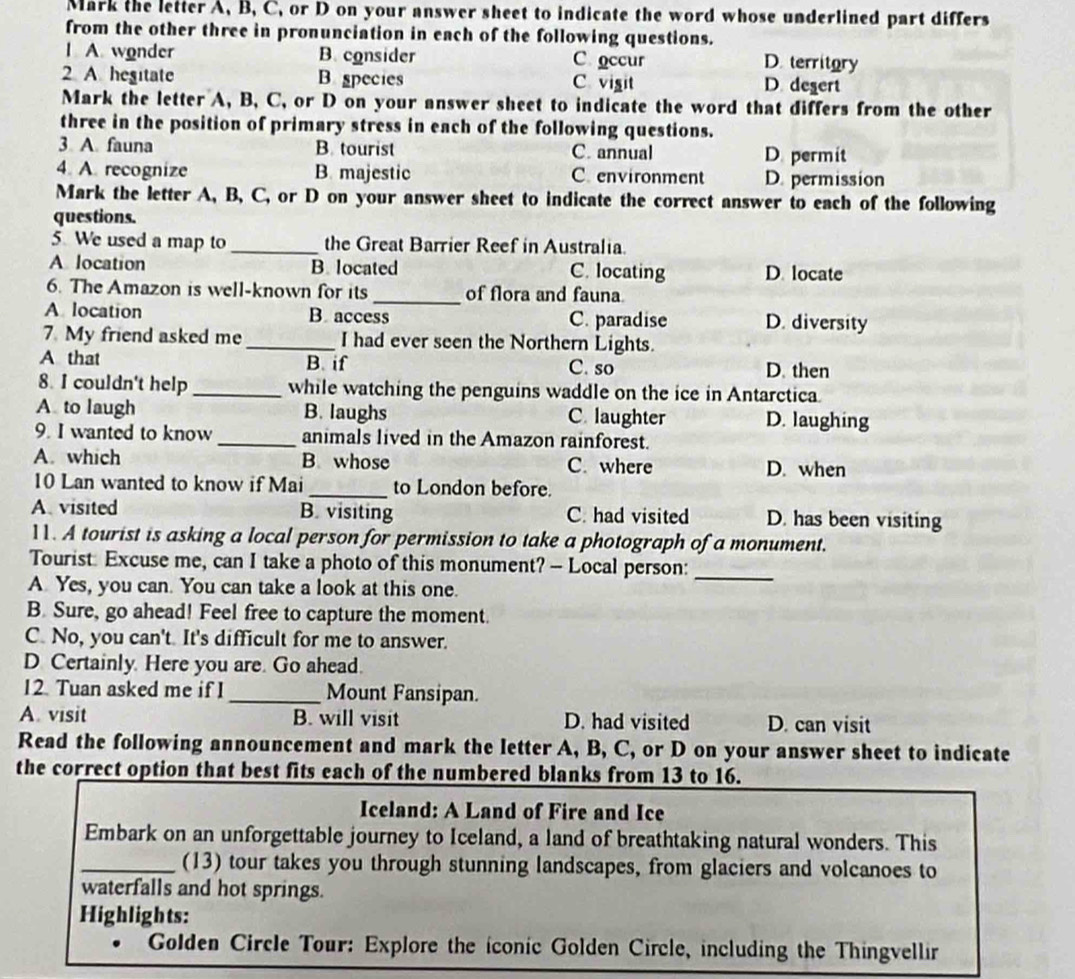 Mark the letter A, B, C, or D on your answer sheet to indicate the word whose underlined part differs
from the other three in pronunciation in each of the following questions.
I A. wonder B. consider C occur D. territory
2 A. hegitate B species C vigit D. degert
Mark the letter A, B, C, or D on your answer sheet to indicate the word that differs from the other
three in the position of primary stress in each of the following questions.
3 A fauna B. tourist C. annual D. permit
4. A. recognize B. majestic C. environment D. permission
Mark the letter A, B, C, or D on your answer sheet to indicate the correct answer to each of the following
questions.
5. We used a map to _the Great Barrier Reef in Australia.
A location B. located C. locating D. locate
6. The Amazon is well-known for its _of flora and fauna
A location B. access C. paradise D. diversity
7. My friend asked me_ I had ever seen the Northern Lights.
A that B. if C. so D. then
8. I couldn't help_ while watching the penguins waddle on the ice in Antarctica
A to laugh B. laughs C. laughter D. laughing
9. I wanted to know _animals lived in the Amazon rainforest.
A. which B. whose C. where D. when
10 Lan wanted to know if Mai_ to London before.
A. visited B. visiting C. had visited D. has been visiting
11. A tourist is asking a local person for permission to take a photograph of a monument.
Tourist: Excuse me, can I take a photo of this monument? - Local person:_
A Yes, you can. You can take a look at this one.
B. Sure, go ahead! Feel free to capture the moment.
C. No, you can't. It's difficult for me to answer.
D Certainly. Here you are. Go ahead.
12. Tuan asked me if 1 _Mount Fansipan.
A. visit B. will visit D. had visited D. can visit
Read the following announcement and mark the letter A, B, C, or D on your answer sheet to indicate
the correct option that best fits each of the numbered blanks from 13 to 16.
Iceland: A Land of Fire and Ice
Embark on an unforgettable journey to Iceland, a land of breathtaking natural wonders. This
_(13) tour takes you through stunning landscapes, from glaciers and volcanoes to
waterfalls and hot springs.
Highlights:
Golden Circle Tour: Explore the iconic Golden Circle, including the Thingvellir