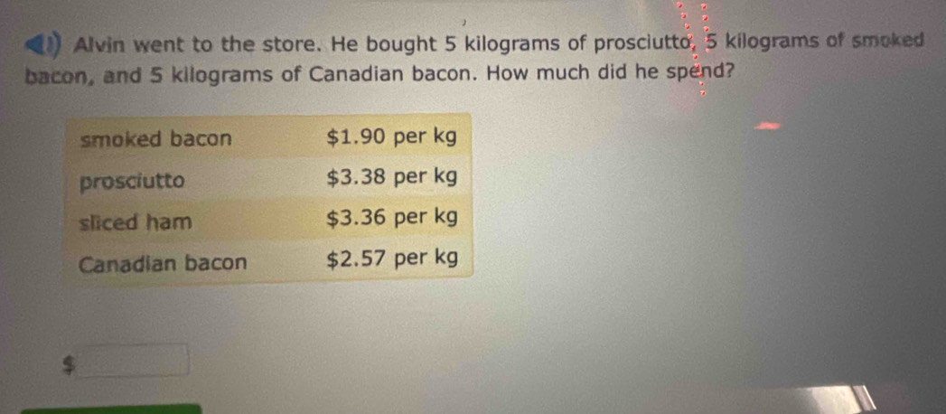 Alvin went to the store. He bought 5 kilograms of prosciutto, 5 kilograms of smoked 
bacon, and 5 kilograms of Canadian bacon. How much did he spend? 
$