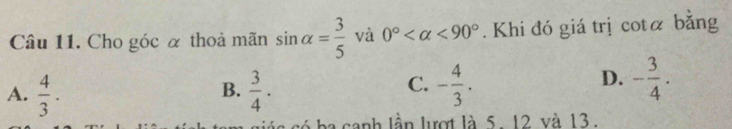 Cho góc α thoả mãn sin alpha = 3/5  và 0° <90°. Khi đó giá trị cotá bằng
B.
A.  4/3 .  3/4 .
C. - 4/3 . - 3/4 . 
D.
ba canh lần lượt là 5. 12 và 13.