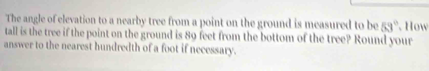 The angle of elevation to a nearby tree from a point on the ground is measured to be 59° How 
tall is the tree if the point on the ground is 89 feet from the bottom of the tree? Round your 
answer to the nearest hundredth of a foot if necessary.